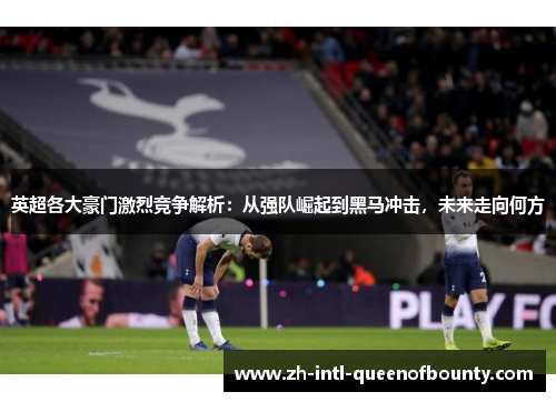 英超各大豪门激烈竞争解析:从强队崛起到黑马冲击,未来走向何方 英超各大豪门激烈竞争解析:从强队崛起到黑马冲击,未来走向何方
