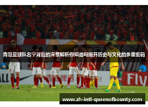 青岛足球队名字背后的深意解析你知道吗揭开历史与文化的多重密码