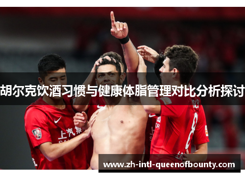胡尔克饮酒习惯与健康体脂管理对比分析探讨 胡尔克饮酒习惯与健康体脂管理对比分析探讨